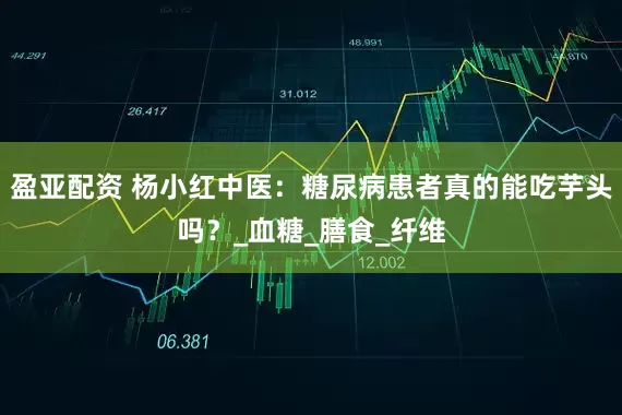 盈亚配资 杨小红中医：糖尿病患者真的能吃芋头吗？_血糖_膳食_纤维