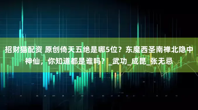 招财猫配资 原创倚天五绝是哪5位？东魔西圣南禅北隐中神仙，你知道都是谁吗？_武功_成昆_张无忌
