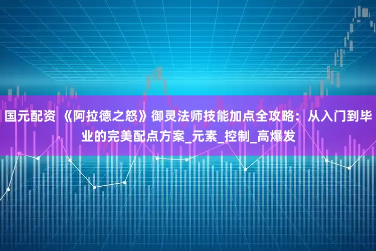 国元配资 《阿拉德之怒》御灵法师技能加点全攻略：从入门到毕业的完美配点方案_元素_控制_高爆发