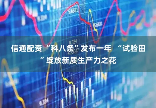 信通配资 “科八条”发布一年  “试验田”绽放新质生产力之花