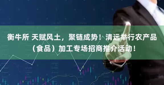 衡牛所 天赋风土，聚链成势！清远举行农产品（食品）加工专场招商推介活动！