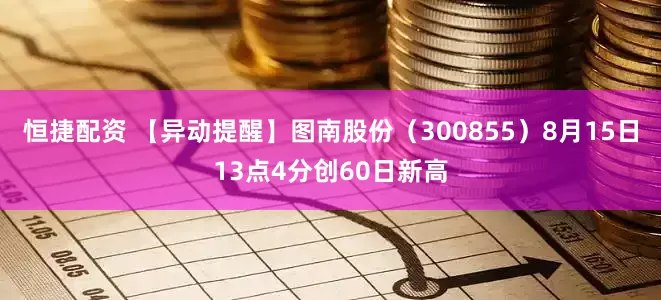 恒捷配资 【异动提醒】图南股份（300855）8月15日13点4分创60日新高