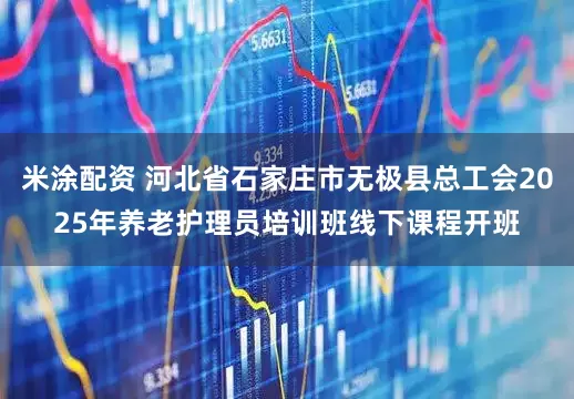 米涂配资 河北省石家庄市无极县总工会2025年养老护理员培训班线下课程开班