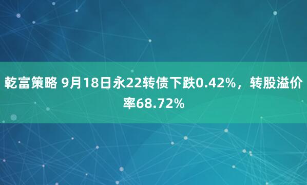 乾富策略 9月18日永22转债下跌0.42%，转股溢价率68.72%