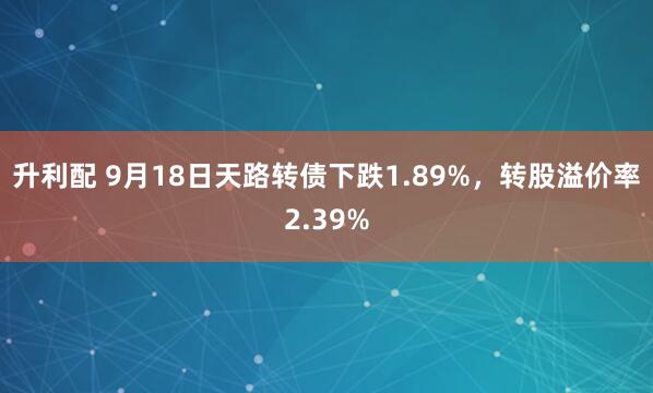 升利配 9月18日天路转债下跌1.89%，转股溢价率2.39%