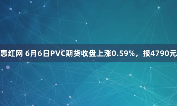 惠红网 6月6日PVC期货收盘上涨0.59%，报4790元