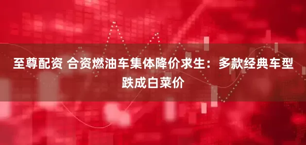 至尊配资 合资燃油车集体降价求生：多款经典车型跌成白菜价