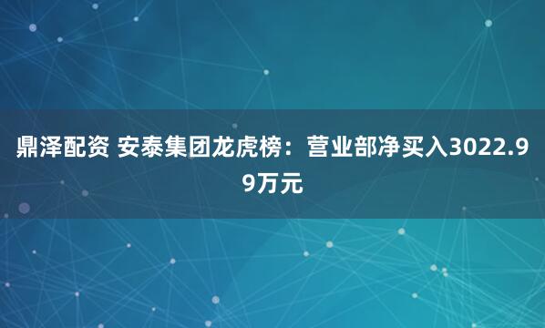 鼎泽配资 安泰集团龙虎榜：营业部净买入3022.99万元
