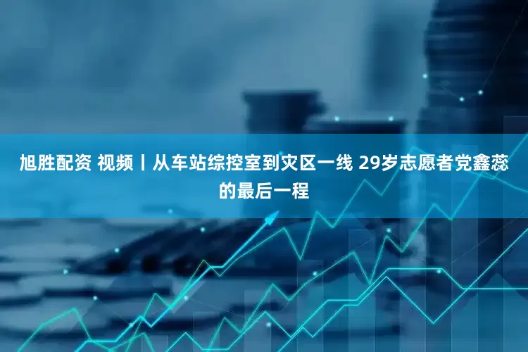 旭胜配资 视频丨从车站综控室到灾区一线 29岁志愿者党鑫蕊的最后一程