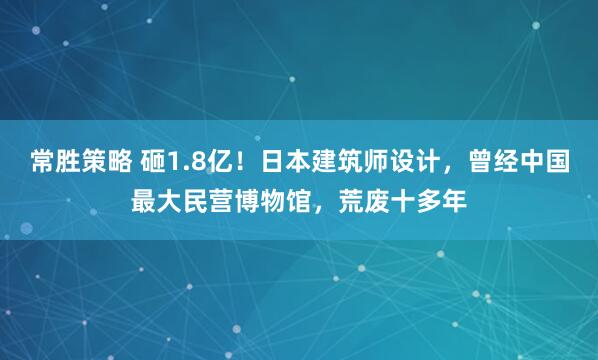 常胜策略 砸1.8亿！日本建筑师设计，曾经中国最大民营博物馆，荒废十多年